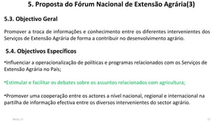 5. Proposta do Fórum Nacional de Extensão Agrária(3)
5.3. Objectivo Geral
Promover a troca de informações e conhecimento entre os diferentes intervenientes dos
Serviços de Extensão Agrária de forma a contribuir no desenvolvimento agrário.
5.4. Objectivos Específicos
•Influenciar a operacionalização de políticas e programas relacionados com os Serviços de
Extensão Agrária no País;
•Estimular e facilitar os debates sobre os assuntos relacionados com agricultura;
•Promover uma cooperação entre os actores a nível nacional, regional e internacional na
partilha de informação efectiva entre os diversos intervenientes do sector agrário.
1704-01-17
 
