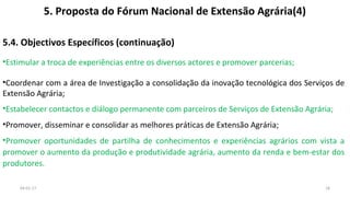 5. Proposta do Fórum Nacional de Extensão Agrária(4)
5.4. Objectivos Específicos (continuação)
•Estimular a troca de experiências entre os diversos actores e promover parcerias;
•Coordenar com a área de Investigação a consolidação da inovação tecnológica dos Serviços de
Extensão Agrária;
•Estabelecer contactos e diálogo permanente com parceiros de Serviços de Extensão Agrária;
•Promover, disseminar e consolidar as melhores práticas de Extensão Agrária;
•Promover oportunidades de partilha de conhecimentos e experiências agrários com vista a
promover o aumento da produção e produtividade agrária, aumento da renda e bem-estar dos
produtores.
04-01-17 18
 