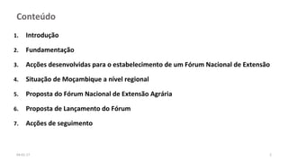 Conteúdo
1. Introdução
2. Fundamentação
3. Acções desenvolvidas para o estabelecimento de um Fórum Nacional de Extensão
4. Situação de Moçambique a nível regional
5. Proposta do Fórum Nacional de Extensão Agrária
6. Proposta de Lançamento do Fórum
7. Acções de seguimento
04-01-17 2
 