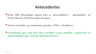 Antecedentes
Desde 2004, Moçambique exposto sobre as potencialidades e oportunidades do
Fórum Africano (AFAAS) no apoio dos países.
Actores envolvidos: governamentais, privados , ONG’s e Produtores.
Consciência que cada País deve escolher o seu caminho e aproveitar as
oportunidades que o Fórum Africano oferece!
04-01-17 3
 
