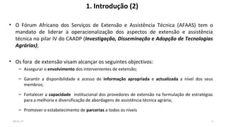 1. Introdução (2)
• O Fórum Africano dos Serviços de Extensão e Assistência Técnica (AFAAS) tem o
mandato de liderar a operacionalização dos aspectos de extensão e assistência
técnica no pilar IV do CAADP (Investigação, Disseminação e Adopção de Tecnologias
Agrárias);
• Os fora de extensão visam alcançar os seguintes objectivos:
– Assegurar o envolvimento dos intervenientes de extensão;
– Garantir a disponibilidade e acesso de informação apropriada e actualizada a nível dos seus
membros;
– Fortalecer a capacidade institucional dos provedores de extensão na formulação de estratégias
para a melhoria e diversificação de abordagens de assistência técnica agrária;
– Promover o estabelecimento de parcerias a todos os níveis
04-01-17 5
 