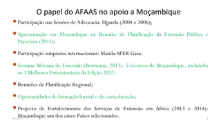 O papel do AFAAS no apoio a Moçambique
Participação nas Sessões de Advocacia: Uganda (2004 e 2006);
Apresentação em Moçambique na Reunião de Planificação da Extensão Pública e
Parceiros (2011);
Participação simpósios internacionais: Manila-SPER Gaza:
Semana Africana de Extensão (Botswana, 2013): 5 técnicos de Moçambique, incluindo
os 3 Melhores Extensionistas da Edição 2012;
Reuniões de Planificação Regional;
Oportunidades de formação formal e de curta duração;
Projecto de Fortalecimento dos Serviços de Extensão em África (2013 e 2014):
Moçambique um dos cinco Países selecionados.04-01-17 6
 