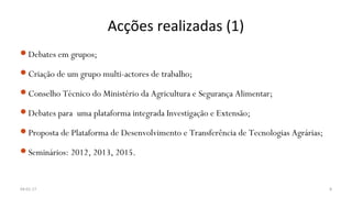 Acções realizadas (1)
Debates em grupos;
Criação de um grupo multi-actores de trabalho;
Conselho Técnico do Ministério da Agricultura e Segurança Alimentar;
Debates para uma plataforma integrada Investigação e Extensão;
Proposta de Plataforma de Desenvolvimento e Transferência de Tecnologias Agrárias;
Seminários: 2012, 2013, 2015.
04-01-17 8
 