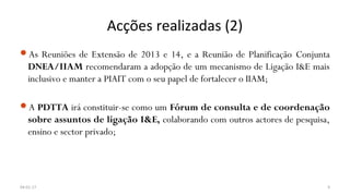 Acções realizadas (2)
As Reuniões de Extensão de 2013 e 14, e a Reunião de Planificação Conjunta
DNEA/IIAM recomendaram a adopção de um mecanismo de Ligação I&E mais
inclusivo e manter a PIAIT com o seu papel de fortalecer o IIAM;
A PDTTA irá constituir-se como um Fórum de consulta e de coordenação
sobre assuntos de ligação I&E, colaborando com outros actores de pesquisa,
ensino e sector privado;
04-01-17 9
 