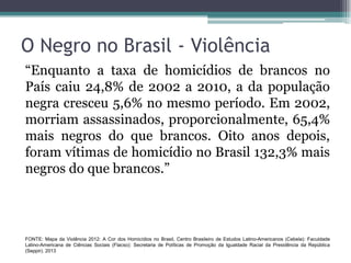O Negro no Brasil - Violência
“Enquanto a taxa de homicídios de brancos no
País caiu 24,8% de 2002 a 2010, a da população
negra cresceu 5,6% no mesmo período. Em 2002,
morriam assassinados, proporcionalmente, 65,4%
mais negros do que brancos. Oito anos depois,
foram vítimas de homicídio no Brasil 132,3% mais
negros do que brancos.”
FONTE: Mapa da Violência 2012: A Cor dos Homicídios no Brasil, Centro Brasileiro de Estudos Latino-Americanos (Cebela): Faculdade
Latino-Americana de Ciências Sociais (Flacso): Secretaria de Políticas de Promoção da Igualdade Racial da Presidência da República
(Seppir). 2013
 