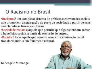 O Racismo no Brasil
•Racismo é um complexo sistema de práticas e convenções sociais
que promovem a segregação de parte da sociedade a partir de suas
características físicas e culturais.
•Sociedade racista é aquela que permite que alguns tenham acesso
a benefícios sociais a partir da exclusão de outros.
•Racista é todo aquele que convive com a discriminação racial
transformando-a em fenômeno natural.
Kabengele Munanga
 