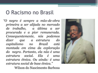 O Racismo no Brasil
“O negro é sempre a mão-de-obra
primeira a ser alijada no mercado
de trabalho, a última a ser
procurada e a pior remunerada.
Consequentemente, nós podemos
dizer que a estrutura do
capitalismo no Brasil está
montada em cima da exploração
do negro. Portanto, ela não é uma
estrutura social. Ela é uma
estrutura étnica. Ou ainda: é uma
estrutura social de base étnica.”
Wilson do Nascimento Barbosa
 