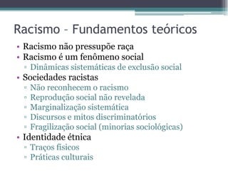 Racismo – Fundamentos teóricos
• Racismo não pressupõe raça
• Racismo é um fenômeno social
▫ Dinâmicas sistemáticas de exclusão social
• Sociedades racistas
▫ Não reconhecem o racismo
▫ Reprodução social não revelada
▫ Marginalização sistemática
▫ Discursos e mitos discriminatórios
▫ Fragilização social (minorias sociológicas)
• Identidade étnica
▫ Traços físicos
▫ Práticas culturais
 