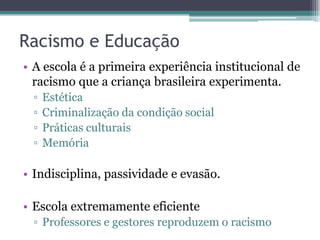 Racismo e Educação
• A escola é a primeira experiência institucional de
racismo que a criança brasileira experimenta.
▫ Estética
▫ Criminalização da condição social
▫ Práticas culturais
▫ Memória
• Indisciplina, passividade e evasão.
• Escola extremamente eficiente
▫ Professores e gestores reproduzem o racismo
 
