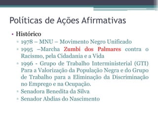 Políticas de Ações Afirmativas
• Histórico
▫ 1978 – MNU – Movimento Negro Unificado
▫ 1995 –Marcha Zumbi dos Palmares contra o
Racismo, pela Cidadania e a Vida
▫ 1996 - Grupo de Trabalho Interministerial (GTI)
Para a Valorização da População Negra e do Grupo
de Trabalho para a Eliminação da Discriminação
no Emprego e na Ocupação.
▫ Senadora Benedita da Silva
▫ Senador Abdias do Nascimento
 