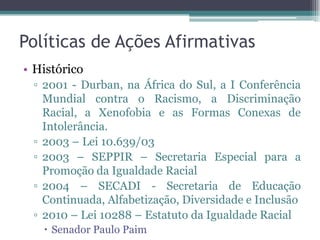 Políticas de Ações Afirmativas
• Histórico
▫ 2001 - Durban, na África do Sul, a I Conferência
Mundial contra o Racismo, a Discriminação
Racial, a Xenofobia e as Formas Conexas de
Intolerância.
▫ 2003 – Lei 10.639/03
▫ 2003 – SEPPIR – Secretaria Especial para a
Promoção da Igualdade Racial
▫ 2004 – SECADI - Secretaria de Educação
Continuada, Alfabetização, Diversidade e Inclusão
▫ 2010 – Lei 10288 – Estatuto da Igualdade Racial
 Senador Paulo Paim
 