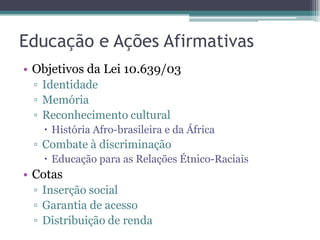 Educação e Ações Afirmativas
• Objetivos da Lei 10.639/03
▫ Identidade
▫ Memória
▫ Reconhecimento cultural
 História Afro-brasileira e da África
▫ Combate à discriminação
 Educação para as Relações Étnico-Raciais
• Cotas
▫ Inserção social
▫ Garantia de acesso
▫ Distribuição de renda
 
