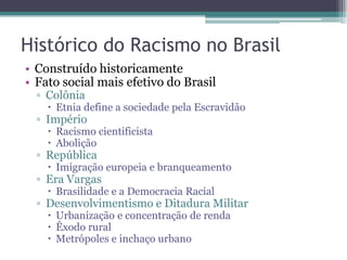 Histórico do Racismo no Brasil
• Construído historicamente
• Fato social mais efetivo do Brasil
▫ Colônia
 Etnia define a sociedade pela Escravidão
▫ Império
 Racismo cientificista
 Abolição
▫ República
 Imigração europeia e branqueamento
▫ Era Vargas
 Brasilidade e a Democracia Racial
▫ Desenvolvimentismo e Ditadura Militar
 Urbanização e concentração de renda
 Êxodo rural
 Metrópoles e inchaço urbano
 