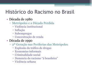 Histórico do Racismo no Brasil
• Década de 1980
▫ Metrópoles e a Década Perdida
 Violência institucional
 Inflação
 Subempregos
 Concentração de renda
• Década de 1990
▫ 2ª Geração nas Periferias das Metrópoles
 Explosão do tráfico de drogas
 Economias informais
 Criminalidade social
 Denuncia do racismo “á brasileira”
 Violência urbana
 