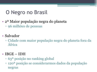 O Negro no Brasil
• 2ª Maior população negra do planeta
▫ 96 milhões de pessoas
• Salvador
▫ Cidade com maior população negra do planeta fora da
África
• IBGE – IDH
▫ 63ª posição no ranking global
▫ 120ª posição se considerarmos dados da população
negras
 
