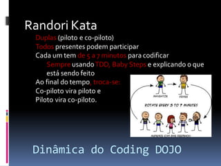 Randori Kata
Duplas (piloto e co-piloto)
Todos presentes podem participar
Cada um tem de 5 a 7 minutos para codificar
Sempre usando TDD, Baby Steps e explicando o que
está sendo feito
Ao final do tempo, troca-se:
Co-piloto vira piloto e
Piloto vira co-piloto.

Dinâmica do Coding DOJO

 