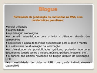 Blogue
      Ferramenta de publicação de conteúdos na Web, com
                   caraterísticas peculiares:

►a fácil utilização
►a gratuitidade
►a publicação cronológica
►o permitir interatividade com o leitor ⁄ utilizador através dos
comentários
►não requer a ajuda de técnicos especialistas para o gerir e manter
► a velocidade de atualização da informação
►a diversidade de possibilidades gráficas, podendo incorporar
documentos (desde textos a vídeos, música, gráficos, imagens, etc.),
►a partilha das últimas novidades no blogue através da sindicação-
RSS
 ►a possibilidade de obter o URL dos posts individualmente
(permalink)
 