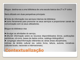 Blogue destina-se a uma biblioteca de uma escola básica dos 2º e 3º ciclos

Será utilizado em duas perspetivas principais:

►fonte de informação nos serviços internos da biblioteca
►como ferramenta para promover os seus serviços e proporcionar canais de
comunicação com os seus utilizadores.

Blogue da biblioteca visa

►divulgar as atividades do serviço,
►difundir informação sobre os recursos disponibilizados (livros, publicações
periódicas, cd-roms, bases de dados online, catálogo bibliográfico)
► congregar sites/informação referentes às várias áreas disciplinares,
notícias de âmbito cultural (ex. sobre livros, leitura, autores, iniciativas
culturais locais, nacionais e internacionais).

Contextualização
 