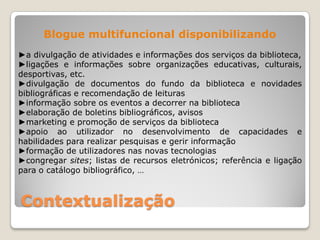 Blogue multifuncional disponibilizando
►a divulgação de atividades e informações dos serviços da biblioteca,
►ligações e informações sobre organizações educativas, culturais,
desportivas, etc.
►divulgação de documentos do fundo da biblioteca e novidades
bibliográficas e recomendação de leituras
►informação sobre os eventos a decorrer na biblioteca
►elaboração de boletins bibliográficos, avisos
►marketing e promoção de serviços da biblioteca
►apoio ao utilizador no desenvolvimento de capacidades e
habilidades para realizar pesquisas e gerir informação
►formação de utilizadores nas novas tecnologias
►congregar sites; listas de recursos eletrónicos; referência e ligação
para o catálogo bibliográfico, …



Contextualização
 
