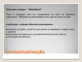Título para o blogue - “BiblioMundi”

Título é conjugado com um complemento de título de referência
institucional – “Biblioteca da Escola Básica Frei João de Vila do Conde”


Justificação - conjugar diferentes pressupostos:

►encontrar um título, a partir de uma palavra ou expressão, simples, direto
e apelativo
►expressão dos objetivos do uso desta ferramenta como meio de
comunicação da biblioteca




Contextualização
 
