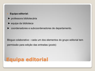    Equipa editorial:

► professora bibliotecária
► equipa da biblioteca
► coordenadores e subcoordenadores de departamento.



Blogue colaborativo - cada um dos elementos do grupo editorial tem
permissão para edição das entradas (posts)




Equipa editorial
 