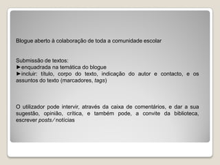 Blogue aberto à colaboração de toda a comunidade escolar


Submissão de textos:
►enquadrada na temática do blogue
►incluir: título, corpo do texto, indicação do autor e contacto, e os
assuntos do texto (marcadores, tags)



O utilizador pode intervir, através da caixa de comentários, e dar a sua
sugestão, opinião, crítica, e também pode, a convite da biblioteca,
escrever posts ⁄ notícias
 
