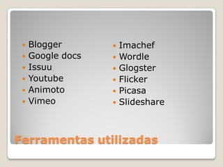    Blogger          Imachef
    Google docs      Wordle
    Issuu            Glogster
    Youtube          Flicker
    Animoto          Picasa
    Vimeo            Slideshare



Ferramentas utilizadas
 