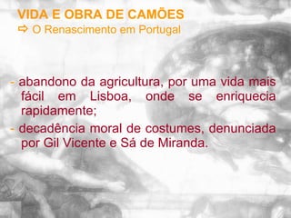 VIDA E OBRA DE CAMÕES    O Renascimento em Portugal -  abandono da agricultura, por uma vida mais fácil em Lisboa, onde se enriquecia rapidamente; -  decadência moral de costumes, denunciada por Gil Vicente e Sá de Miranda. 