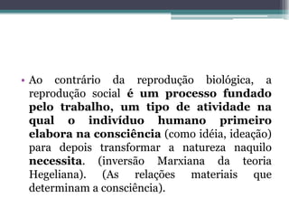 • Ao contrário da reprodução biológica, a
reprodução social é um processo fundado
pelo trabalho, um tipo de atividade na
qual o indivíduo humano primeiro
elabora na consciência (como idéia, ideação)
para depois transformar a natureza naquilo
necessita. (inversão Marxiana da teoria
Hegeliana). (As relações materiais que
determinam a consciência).
 