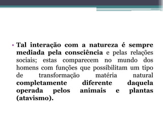 • Tal interação com a natureza é sempre
mediada pela consciência e pelas relações
sociais; estas comparecem no mundo dos
homens com funções que possibilitam um tipo
de transformação matéria natural
completamente diferente daquela
operada pelos animais e plantas
(atavismo).
 