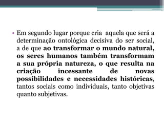 • Em segundo lugar porque cria aquela que será a
determinação ontológica decisiva do ser social,
a de que ao transformar o mundo natural,
os seres humanos também transformam
a sua própria natureza, o que resulta na
criação incessante de novas
possibilidades e necessidades históricas,
tantos sociais como individuais, tanto objetivas
quanto subjetivas.
 