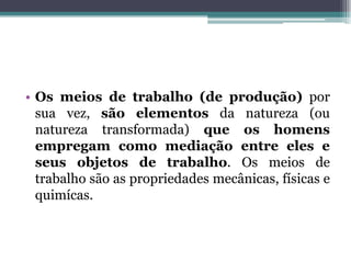 • Os meios de trabalho (de produção) por
sua vez, são elementos da natureza (ou
natureza transformada) que os homens
empregam como mediação entre eles e
seus objetos de trabalho. Os meios de
trabalho são as propriedades mecânicas, físicas e
quimícas.
 
