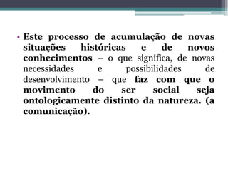 • Este processo de acumulação de novas
situações históricas e de novos
conhecimentos – o que significa, de novas
necessidades e possibilidades de
desenvolvimento – que faz com que o
movimento do ser social seja
ontologicamente distinto da natureza. (a
comunicação).
 