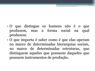 • O que distingue os homens não é o que
produzem, mas a forma social na qual
produzem.
• O que importa é saber como é que elas operam
no marco de determinadas hierarquias sociais,
no marco de determinadas estruturas, que
distinguem aqueles que possuem daqueles que
possuem instrumentos de produção.
 