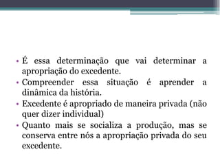 • É essa determinação que vai determinar a
apropriação do excedente.
• Compreender essa situação é aprender a
dinâmica da história.
• Excedente é apropriado de maneira privada (não
quer dizer individual)
• Quanto mais se socializa a produção, mas se
conserva entre nós a apropriação privada do seu
excedente.
 