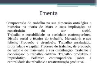 Ementa
Compreensão do trabalho na sua dimensão ontológica e
histórica na teoria de Marx e suas implicações na
constituição do ser social.
Trabalho e sociabilidade na sociedade contemporânea.
Divisão social e técnica do trabalho. Mercadoria e seu
fetiche. Produção e circulação. Trabalho assalariado,
propriedade e capital. Processo de trabalho, de produção
de valor e de mais-valia e sua distribuição. Trabalho e
cooperação: o trabalho coletivo. Trabalho produtivo e
improdutivo. Polêmica contemporânea sobre a
centralidade do trabalho e a reestruturação produtiva..
 