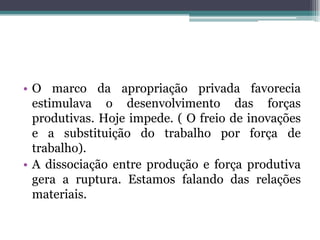• O marco da apropriação privada favorecia
estimulava o desenvolvimento das forças
produtivas. Hoje impede. ( O freio de inovações
e a substituição do trabalho por força de
trabalho).
• A dissociação entre produção e força produtiva
gera a ruptura. Estamos falando das relações
materiais.
 