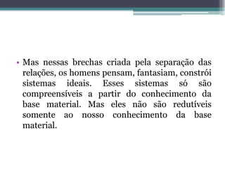 • Mas nessas brechas criada pela separação das
relações, os homens pensam, fantasiam, constrói
sistemas ideais. Esses sistemas só são
compreensíveis a partir do conhecimento da
base material. Mas eles não são redutíveis
somente ao nosso conhecimento da base
material.
 