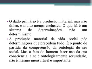 • O dado primário é a produção material, mas não
único, e muito menos exclusivo. O que há é um
sistema de determinações, não um
determinismo.
• A produção material da vida social põe
determinações que precedem tudo. É o ponto de
partida da compreensão da ontologia do ser
social. Mas o fato do homem fazer uso da sua
consciência, e se é ontologicamente secundário,
não é mesmo mensurável e importante.
 