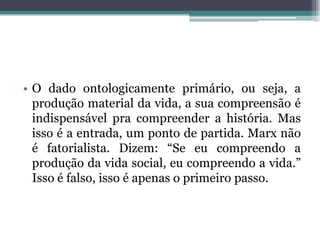 • O dado ontologicamente primário, ou seja, a
produção material da vida, a sua compreensão é
indispensável pra compreender a história. Mas
isso é a entrada, um ponto de partida. Marx não
é fatorialista. Dizem: “Se eu compreendo a
produção da vida social, eu compreendo a vida.”
Isso é falso, isso é apenas o primeiro passo.
 