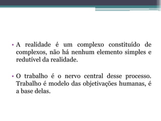 • A realidade é um complexo constituído de
complexos, não há nenhum elemento simples e
redutível da realidade.
• O trabalho é o nervo central desse processo.
Trabalho é modelo das objetivações humanas, é
a base delas.
 