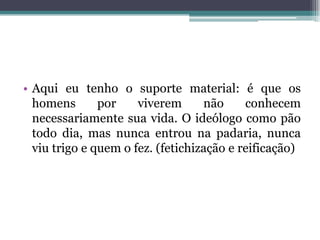 • Aqui eu tenho o suporte material: é que os
homens por viverem não conhecem
necessariamente sua vida. O ideólogo como pão
todo dia, mas nunca entrou na padaria, nunca
viu trigo e quem o fez. (fetichização e reificação)
 