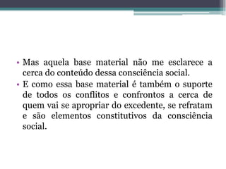 • Mas aquela base material não me esclarece a
cerca do conteúdo dessa consciência social.
• E como essa base material é também o suporte
de todos os conflitos e confrontos a cerca de
quem vai se apropriar do excedente, se refratam
e são elementos constitutivos da consciência
social.
 