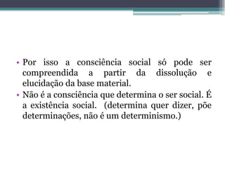 • Por isso a consciência social só pode ser
compreendida a partir da dissolução e
elucidação da base material.
• Não é a consciência que determina o ser social. É
a existência social. (determina quer dizer, põe
determinações, não é um determinismo.)
 