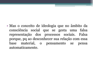 • Mas o conceito de ideologia que no âmbito da
consciência social que se gesta uma falsa
representação dos processos sociais. Falsa
porque, pq ao desconhecer sua relação com essa
base material, o pensamento se pensa
automaticamente.
 