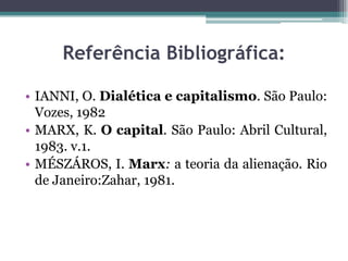 Referência Bibliográfica:
• IANNI, O. Dialética e capitalismo. São Paulo:
Vozes, 1982
• MARX, K. O capital. São Paulo: Abril Cultural,
1983. v.1.
• MÉSZÁROS, I. Marx: a teoria da alienação. Rio
de Janeiro:Zahar, 1981.
 
