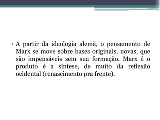 • A partir da ideologia alemã, o pensamento de
Marx se move sobre bases originais, novas, que
são impensáveis sem sua formação. Marx é o
produto é a síntese, de muito da reflexão
ocidental (renascimento pra frente).
 