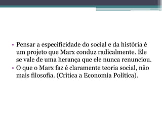 • Pensar a especificidade do social e da história é
um projeto que Marx conduz radicalmente. Ele
se vale de uma herança que ele nunca renunciou.
• O que o Marx faz é claramente teoria social, não
mais filosofia. (Crítica a Economia Política).
 