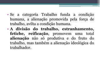 • Se a categoria Trabalho funda a condição
humana, a alienação promovida pela força de
trabalho, avilta a condição humana.
• A divisão do trabalho, estranhamento,
fetiche, reificação, promovem uma total
alienação não só produtiva e do fruto do
trabalho, mas também a alienação ideológica do
trabalhador.
 