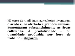 • Há cerca de 5 mil anos, agricultores inventaram
o arado e, ao atrelá-lo a grandes animais,
aumentaram substancialmente as áreas
cultivadas. A produtividade – ou
quantidade produzida por hora de
trabalho – disparou.
 